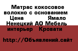 Матрас кокосовое волокно с основанием › Цена ­ 10 000 - Ямало-Ненецкий АО Мебель, интерьер » Кровати   